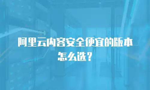 阿里云内容安全便宜的版本怎么选？