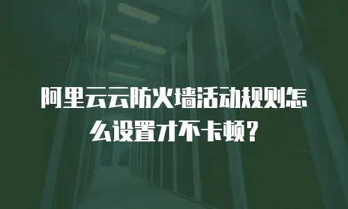 阿里云云防火墙活动规则怎么设置才不卡顿？