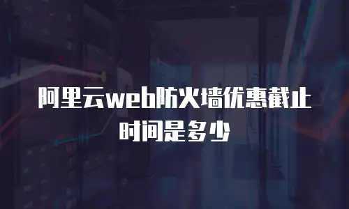阿里云web防火墙优惠截止时间是多少