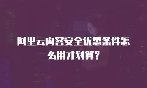 阿里云内容安全优惠条件怎么用才划算？