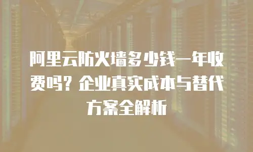 阿里云防火墙多少钱一年收费吗？企业真实成本与替代方案全解析