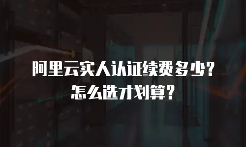 阿里云实人认证续费多少？怎么选才划算？