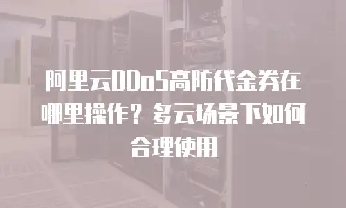 阿里云DDoS高防代金券在哪里操作？多云场景下如何合理使用