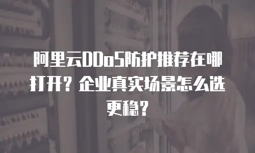 阿里云DDoS防护推荐在哪打开？企业真实场景怎么选更稳？