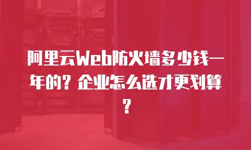 阿里云Web防火墙多少钱一年的？企业怎么选才更划算？