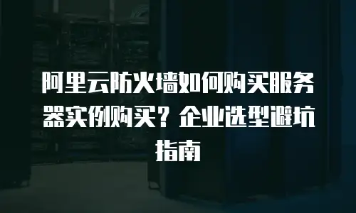 阿里云防火墙如何购买服务器实例购买？企业选型避坑指南