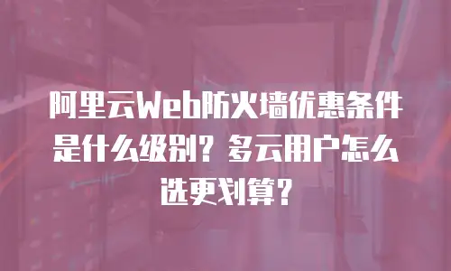 阿里云Web防火墙优惠条件是什么级别？多云用户怎么选更划算？