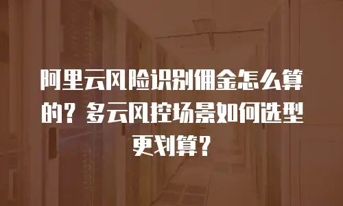 阿里云风险识别佣金怎么算的？多云风控场景如何选型更划算？
