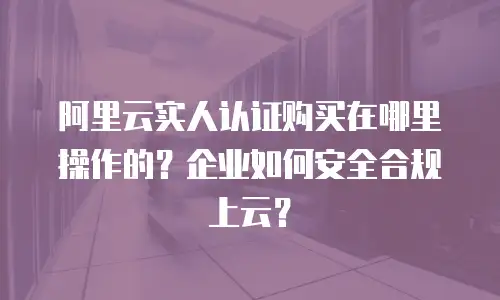 阿里云实人认证购买在哪里操作的？企业如何安全合规上云？