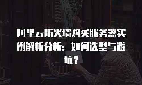 阿里云防火墙购买服务器实例解析分析：如何选型与避坑？