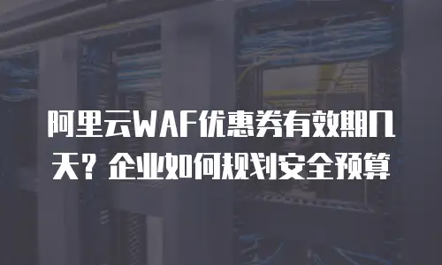 阿里云WAF优惠券有效期几天？企业如何规划安全预算