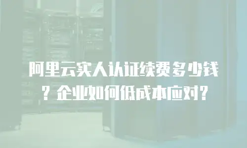 阿里云实人认证续费多少钱？企业如何低成本应对？