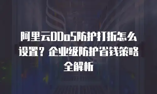 阿里云DDoS防护打折怎么设置？企业级防护省钱策略全解析