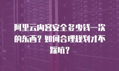 阿里云内容安全多少钱一次的东西？如何合理规划才不踩坑？