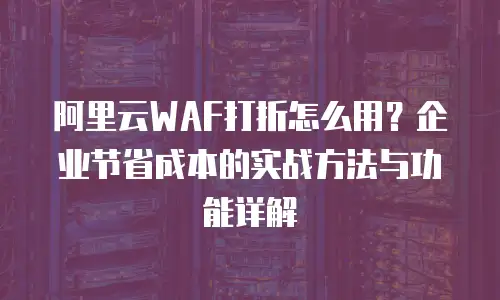 阿里云WAF打折怎么用？企业节省成本的实战方法与功能详解