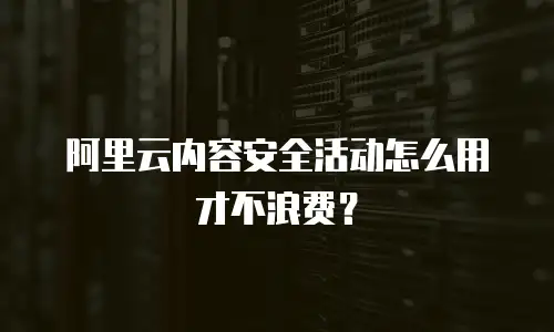 阿里云内容安全活动怎么用才不浪费？