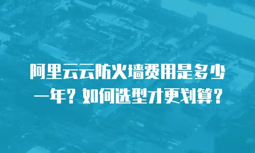 阿里云云防火墙费用是多少一年？如何选型才更划算？