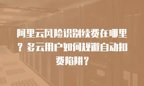 阿里云风险识别续费在哪里？多云用户如何规避自动扣费陷阱？