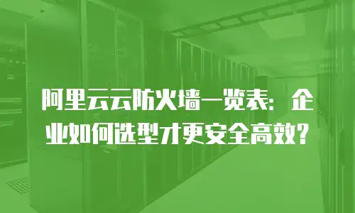 阿里云云防火墙一览表：企业如何选型才更安全高效？