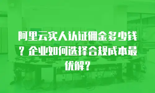阿里云实人认证佣金多少钱？企业如何选择合规成本最优解？