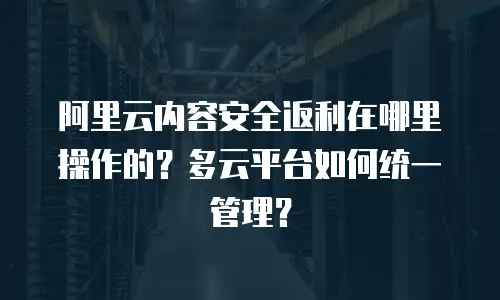 阿里云内容安全返利在哪里操作的？多云平台如何统一管理？