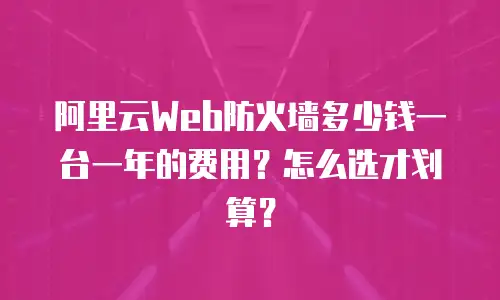 阿里云Web防火墙多少钱一台一年的费用？怎么选才划算？