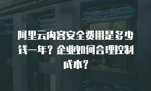 阿里云内容安全费用是多少钱一年？企业如何合理控制成本？