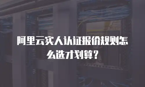 阿里云实人认证报价规则怎么选才划算？