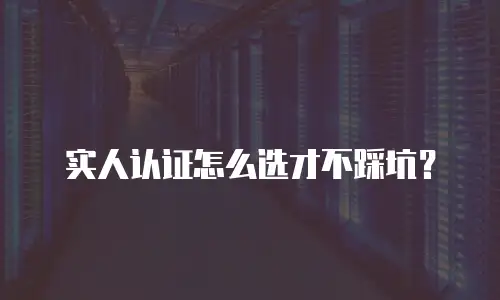 实人认证怎么选才不踩坑？