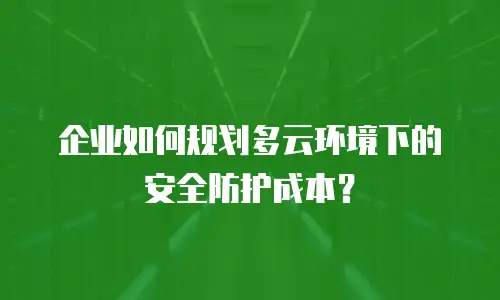 企业如何规划多云环境下的安全防护成本？