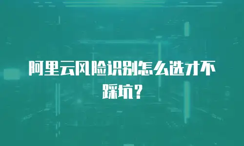 阿里云风险识别怎么选才不踩坑？