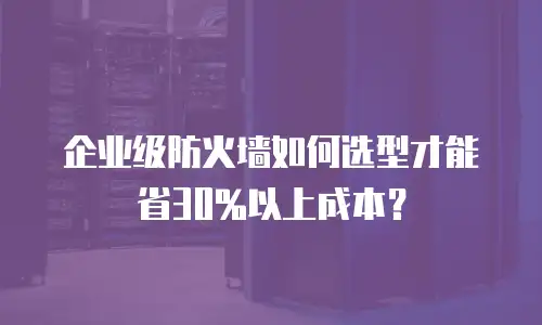 企业级防火墙如何选型才能省30%以上成本？