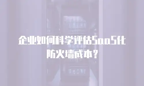 企业如何科学评估SaaS化防火墙成本？