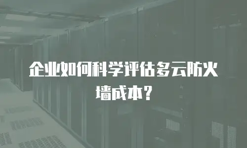 企业如何科学评估多云防火墙成本？