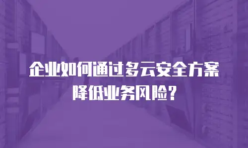 企业如何通过多云安全方案降低业务风险？