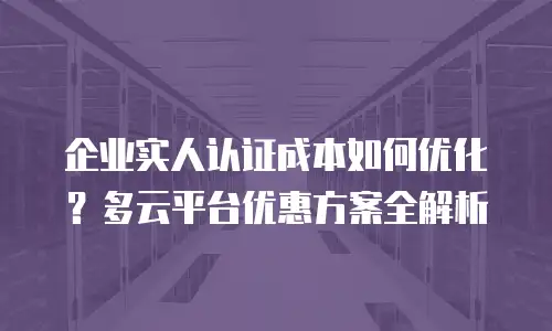 企业实人认证成本如何优化？多云平台优惠方案全解析