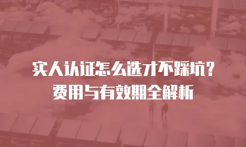 实人认证怎么选才不踩坑？费用与有效期全解析