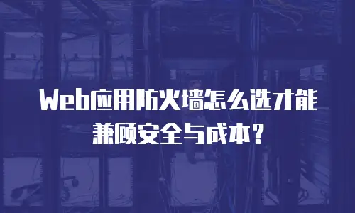Web应用防火墙怎么选才能兼顾安全与成本？