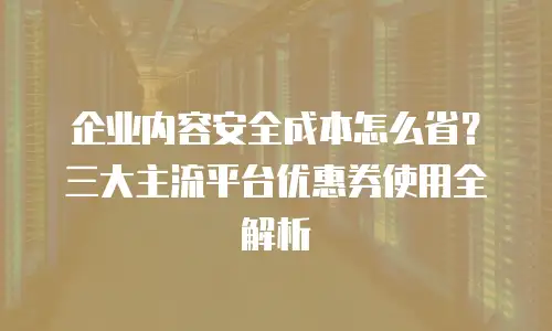企业内容安全成本怎么省？三大主流平台优惠券使用全解析