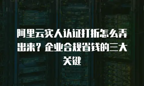 阿里云实人认证打折怎么弄出来？企业合规省钱的三大关键