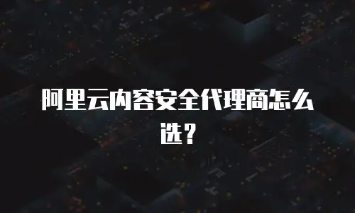 阿里云内容安全代理商怎么选？