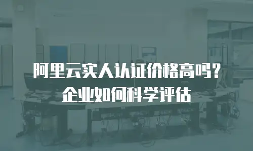 阿里云实人认证价格高吗？企业如何科学评估
