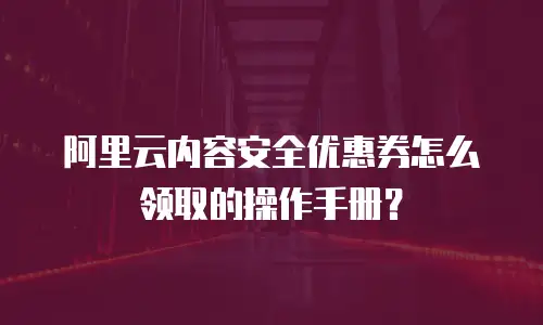 阿里云内容安全优惠券怎么领取的操作手册？