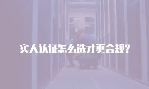 实人认证怎么选才更合规？