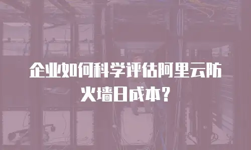 企业如何科学评估阿里云防火墙日成本？