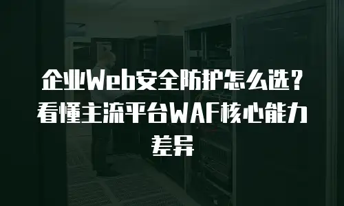企业Web安全防护怎么选？看懂主流平台WAF核心能力差异