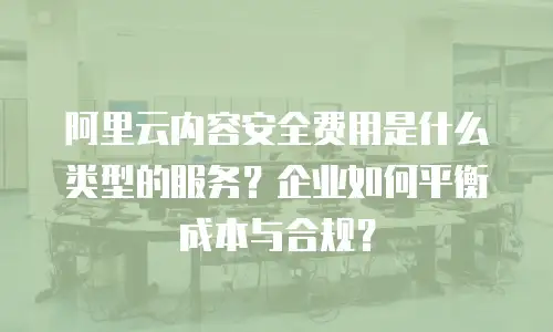 阿里云内容安全费用是什么类型的服务？企业如何平衡成本与合规？