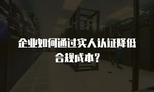 企业如何通过实人认证降低合规成本？