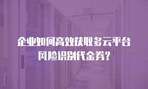 企业如何高效获取多云平台风险识别代金券？