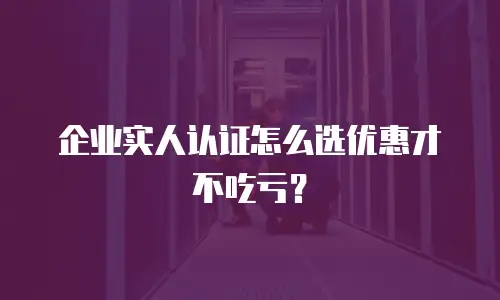 企业实人认证怎么选优惠才不吃亏？